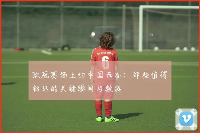 欧冠赛场上的中国面孔：那些值得铭记的关键瞬间与数据
