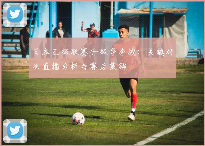 日本乙级联赛升级争夺战：关键对决直播分析与赛后集锦