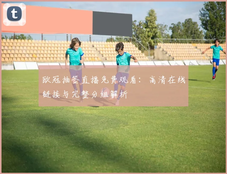 欧冠抽签直播免费观看：高清在线链接与完整分组解析