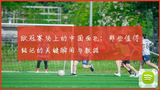 欧冠赛场上的中国面孔：那些值得铭记的关键瞬间与数据