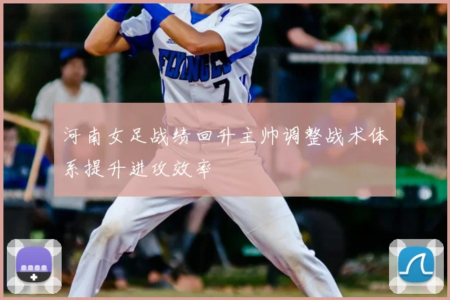 河南女足战绩回升主帅调整战术体系提升进攻效率