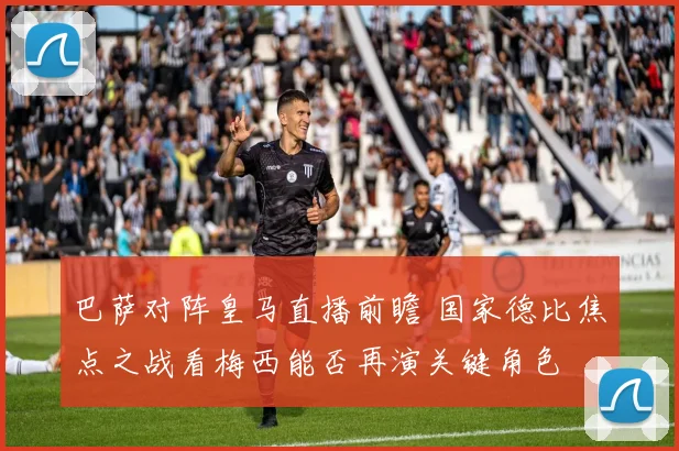 巴萨对阵皇马直播前瞻 国家德比焦点之战看梅西能否再演关键角色