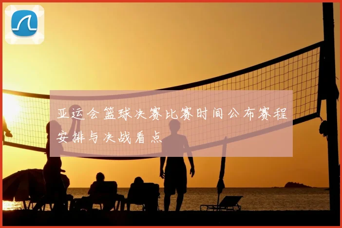 亚运会篮球决赛比赛时间公布赛程安排与决战看点