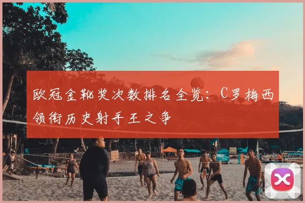 欧冠金靴奖次数排名全览：C罗梅西领衔历史射手王之争