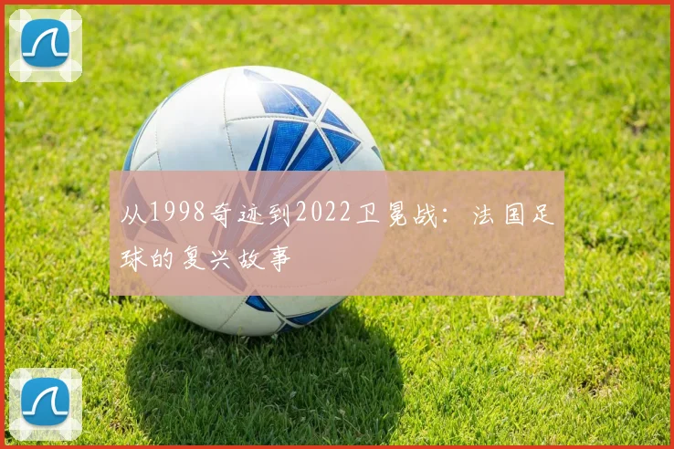 从1998奇迹到2022卫冕战:法国足球的复兴故事