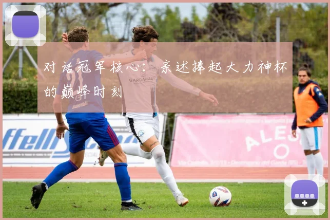 对话冠军核心：亲述捧起大力神杯的巅峰时刻