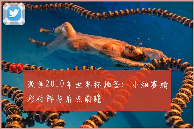 聚焦2010年世界杯抽签：小组赛精彩对阵与看点前瞻