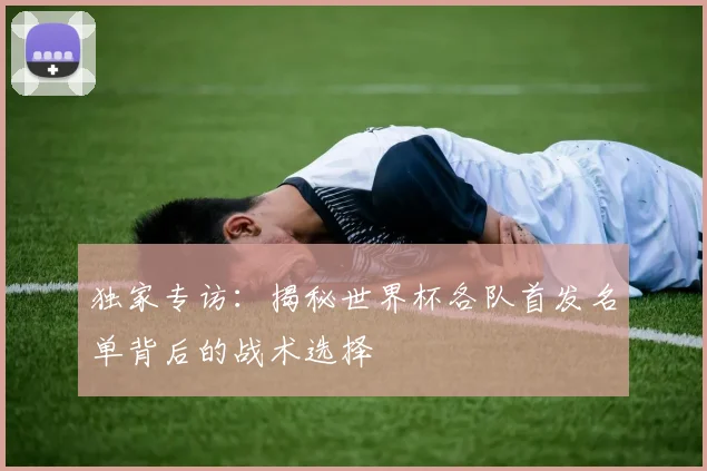 独家专访：揭秘世界杯各队首发名单背后的战术选择