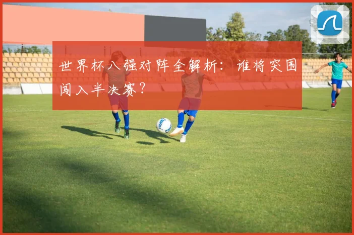 世界杯八强对阵全解析:谁将突围闯入半决赛?