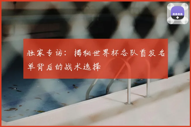 独家专访:揭秘世界杯各队首发名单背后的战术选择