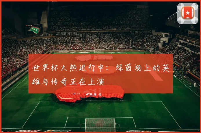 世界杯火热进行中:绿茵场上的英雄与传奇正在上演