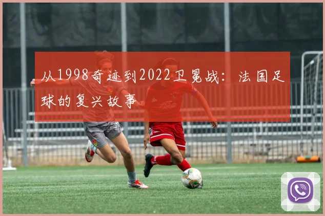 从1998奇迹到2022卫冕战:法国足球的复兴故事
