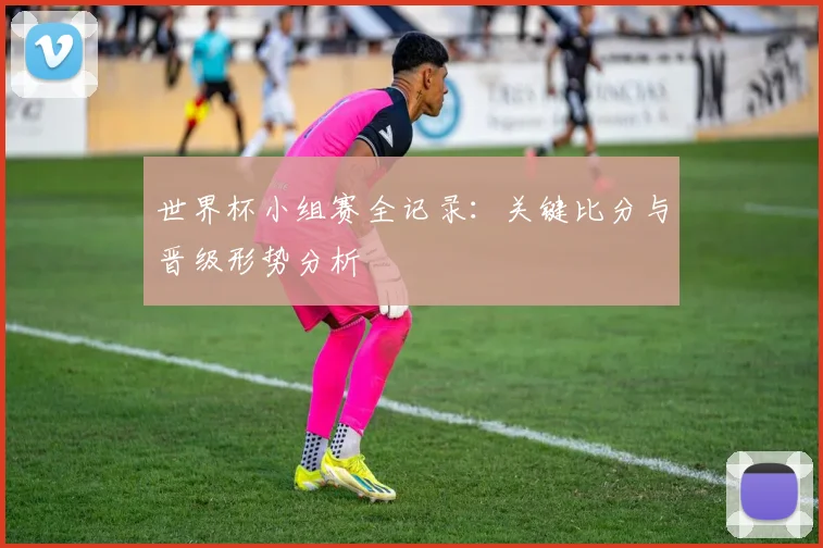 世界杯小组赛全记录：关键比分与晋级形势分析