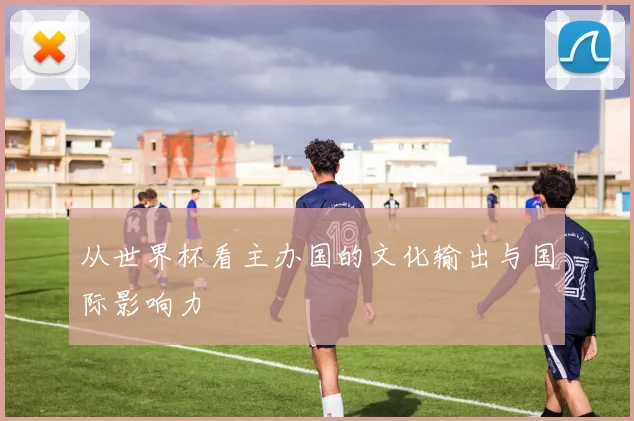 从世界杯看主办国的文化输出与国际影响力