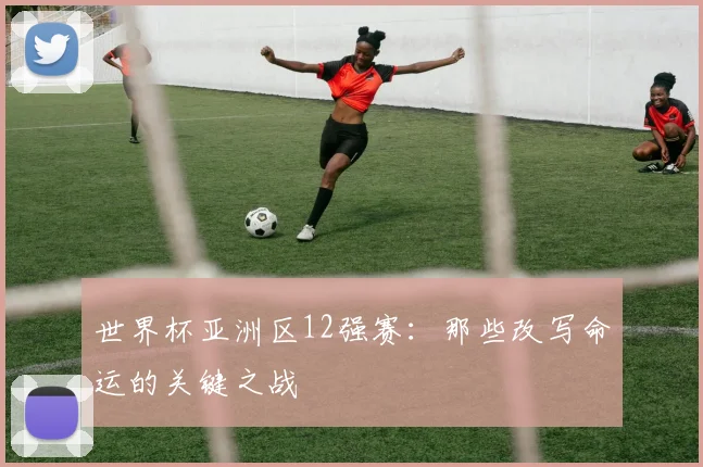 世界杯亚洲区12强赛：那些改写命运的关键之战