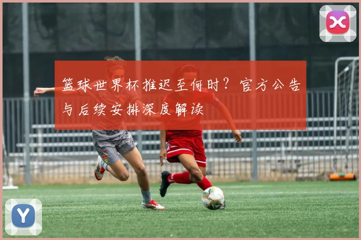 篮球世界杯推迟至何时？官方公告与后续安排深度解读