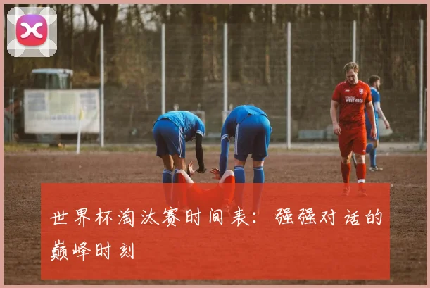 世界杯淘汰赛时间表：强强对话的巅峰时刻